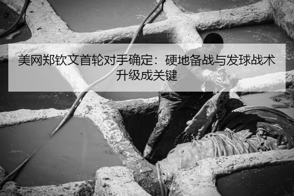 美网郑钦文首轮对手确定：硬地备战与发球战术升级成关键