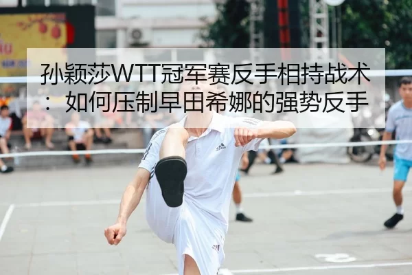 孙颖莎WTT冠军赛反手相持战术：如何压制早田希娜的强势反手