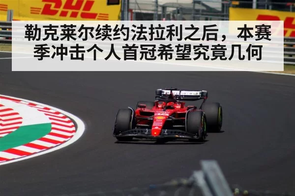 勒克莱尔续约法拉利之后,本赛季冲击个人首冠希望究竟几何