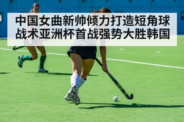 中国女曲新帅倾力打造短角球战术亚洲杯首战强势大胜韩国