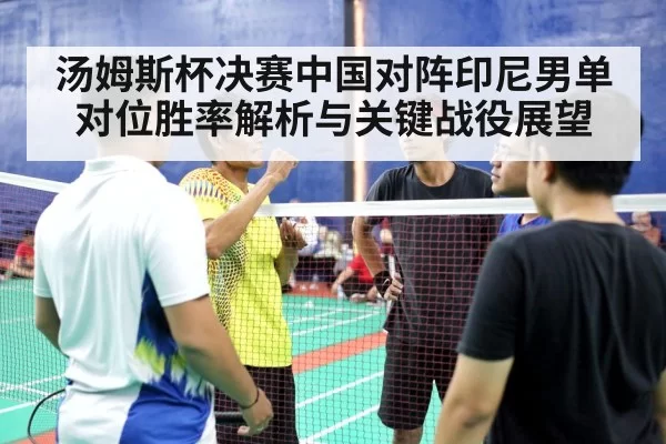 汤姆斯杯决赛中国对阵印尼男单对位胜率解析与关键战役展望