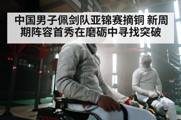 中国男子佩剑队亚锦赛摘铜 新周期阵容首秀在磨砺中寻找突破