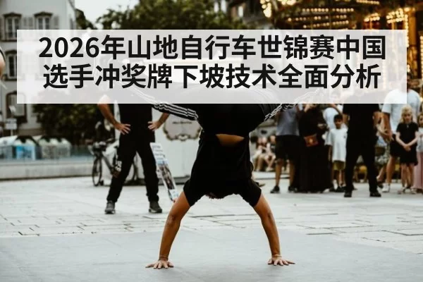 2026年山地自行车世锦赛中国选手冲奖牌下坡技术全面分析